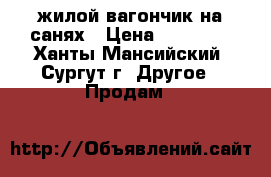 жилой вагончик на санях › Цена ­ 70 000 - Ханты-Мансийский, Сургут г. Другое » Продам   